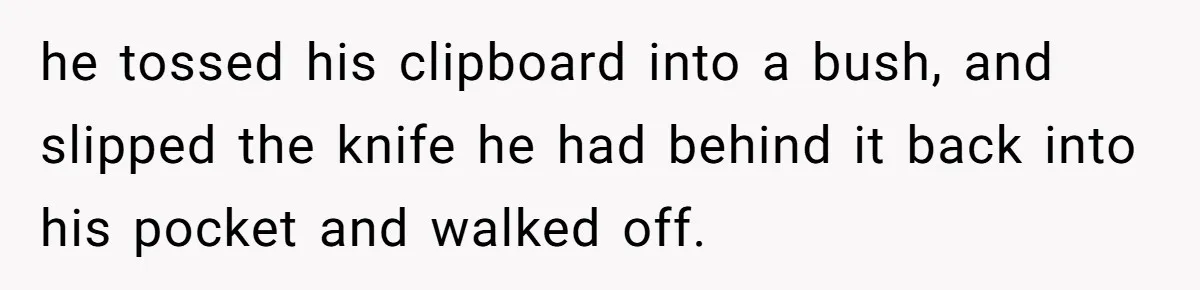 he tossed his clipboard into a bush, and slipped the knife he had behind it back into his pocket and walked off.
