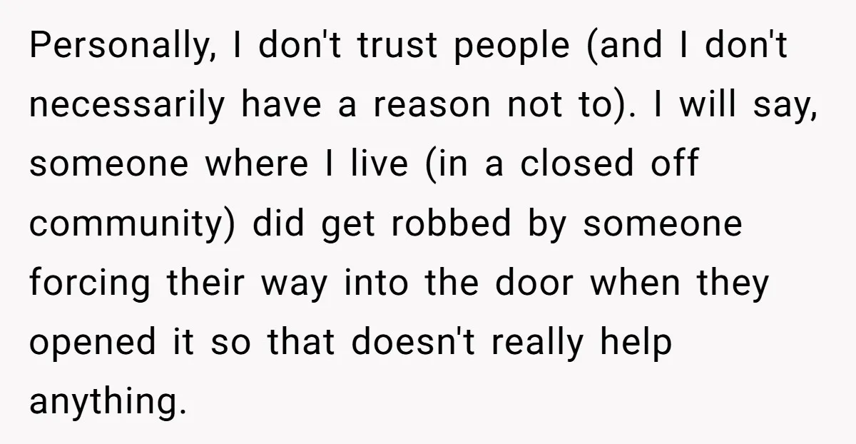 Personally, I don't trust people (and I don't necessarily have a reason not to). I will say, someone where I live (in a closed off community) did get robbed by...