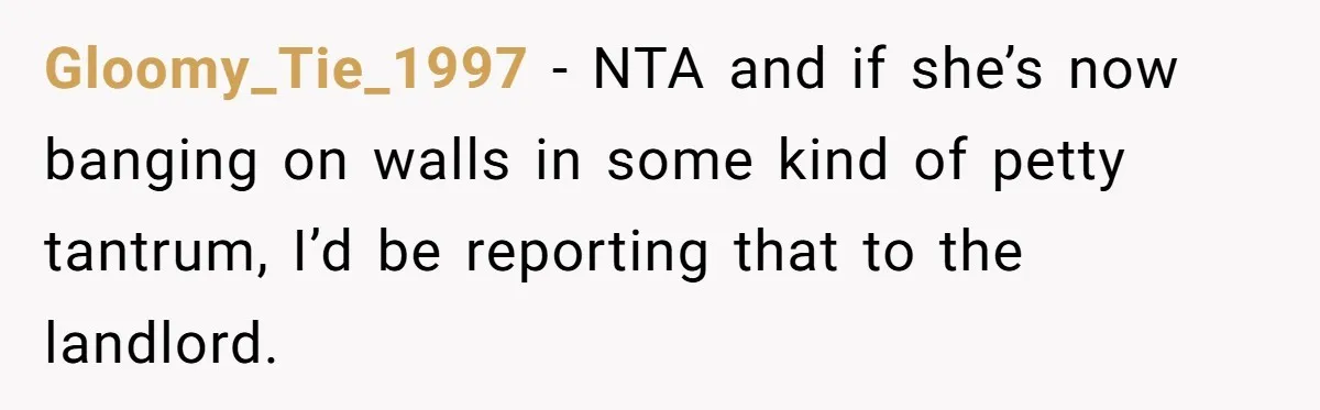 Gloomy_Tie_1997 − NTA and if she’s now banging on walls in some kind of petty tantrum, I’d be reporting that to the landlord.