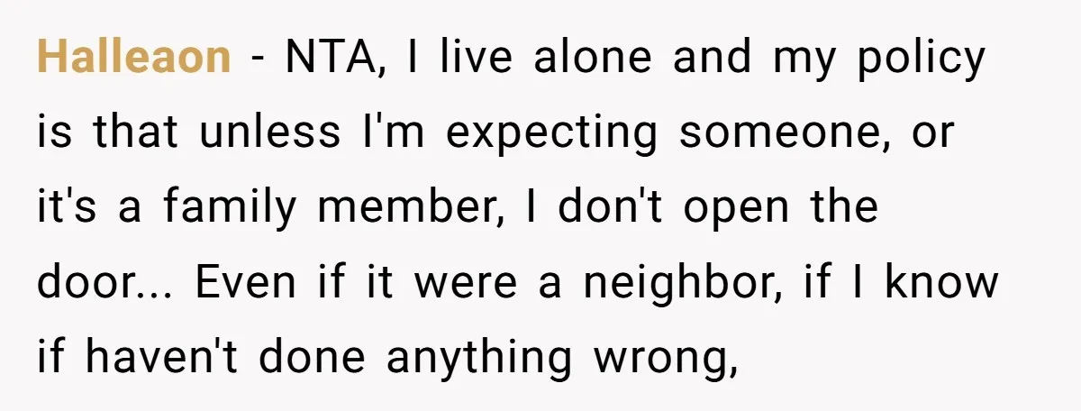 Halleaon − NTA, I live alone and my policy is that unless I'm expecting someone, or it's a family member, I don't open the door... Even if it were a...