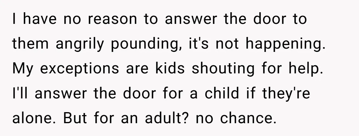 I have no reason to answer the door to them angrily pounding, it's not happening. My exceptions are kids shouting for help. I'll answer the door for a child if...