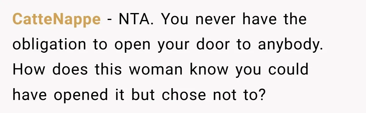 CatteNappe − NTA. You never have the obligation to open your door to anybody. How does this woman know you could have opened it but chose not to?