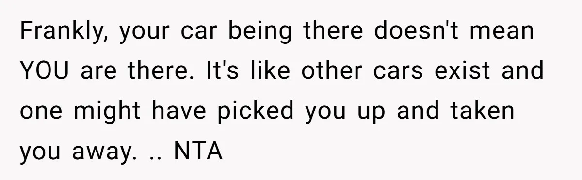 Frankly, your car being there doesn't mean YOU are there. It's like other cars exist and one might have picked you up and taken you away. .. NTA
