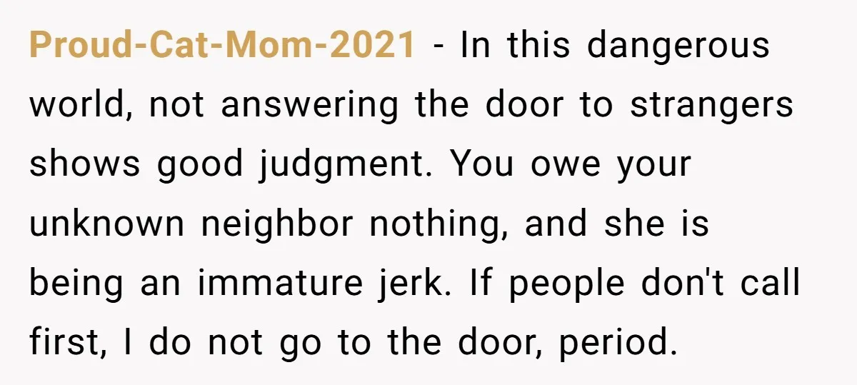 Proud-Cat-Mom-2021 − In this dangerous world, not answering the door to strangers shows good judgment. You owe your unknown neighbor nothing, and she is being an immature jerk. If people...