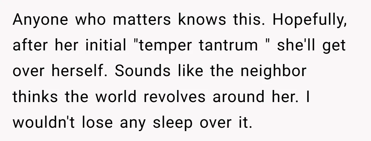Anyone who matters knows this. Hopefully, after her initial "temper tantrum " she'll get over herself. Sounds like the neighbor thinks the world revolves around her. I wouldn't lose any...