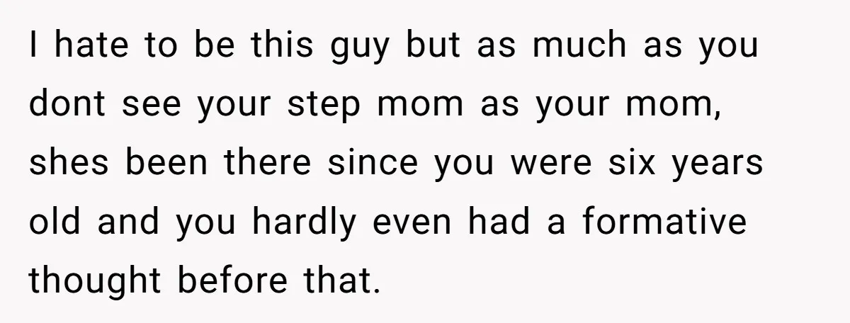 I hate to be this guy but as much as you dont see your step mom as your mom, shes been there since you were six years old and you...