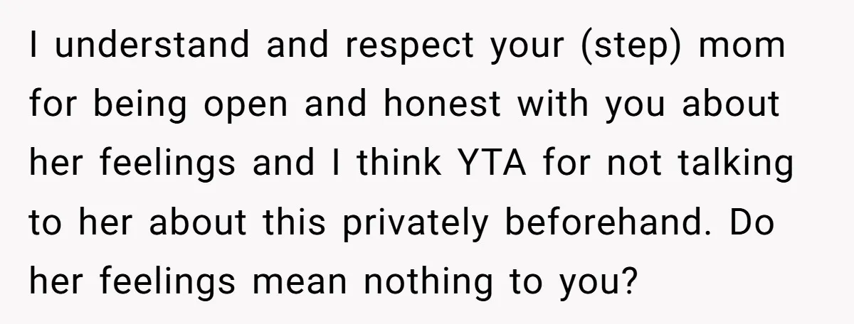 I understand and respect your (step) mom for being open and honest with you about her feelings and I think YTA for not talking to her about this privately beforehand....