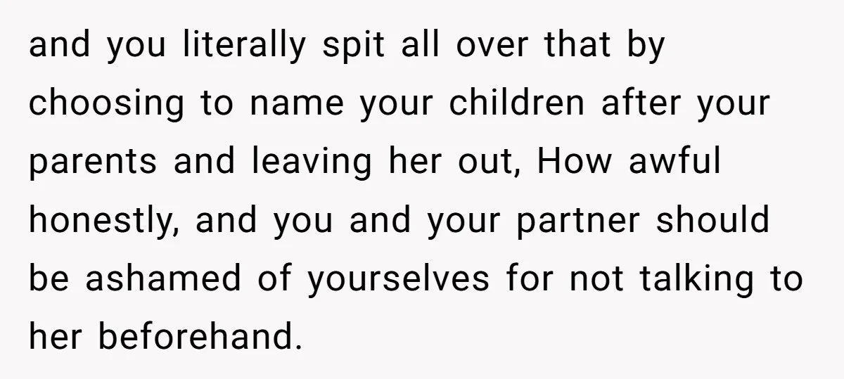 and you literally spit all over that by choosing to name your children after your parents and leaving her out, How awful honestly, and you and your partner should be...
