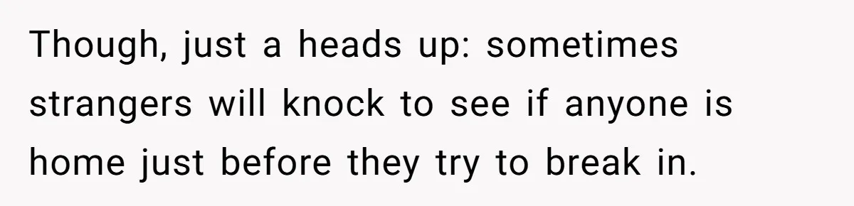 Though, just a heads up: sometimes strangers will knock to see if anyone is home just before they try to break in.