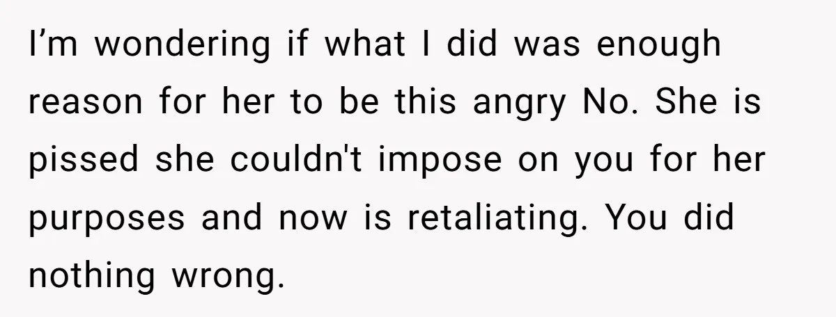 I’m wondering if what I did was enough reason for her to be this angry No. She is pissed she couldn't impose on you for her purposes and now is...