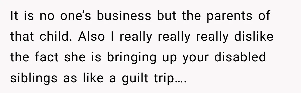 It is no one’s business but the parents of that child. Also I really really really dislike the fact she is bringing up your disabled siblings as like a guilt...