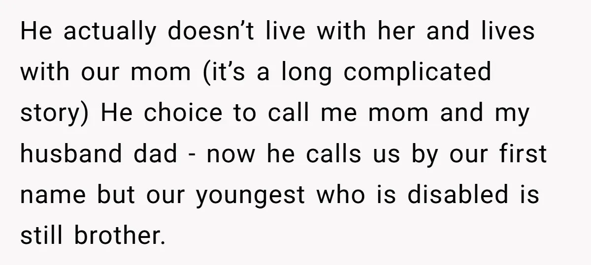 He actually doesn’t live with her and lives with our mom (it’s a long complicated story) He choice to call me mom and my husband dad - now he calls...