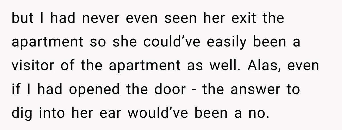 but I had never even seen her exit the apartment so she could’ve easily been a visitor of the apartment as well. Alas, even if I had opened the door...