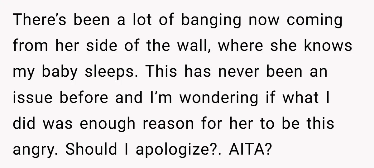 There’s been a lot of banging now coming from her side of the wall, where she knows my baby sleeps. This has never been an issue before and I’m wondering...