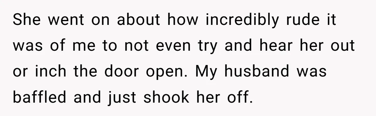 She went on about how incredibly rude it was of me to not even try and hear her out or inch the door open. My husband was baffled and just...