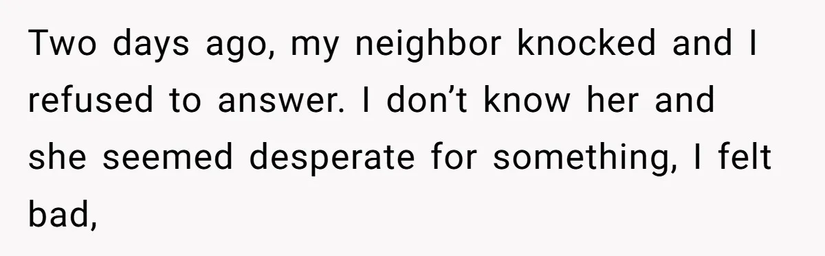 Two days ago, my neighbor knocked and I refused to answer. I don’t know her and she seemed desperate for something, I felt bad,