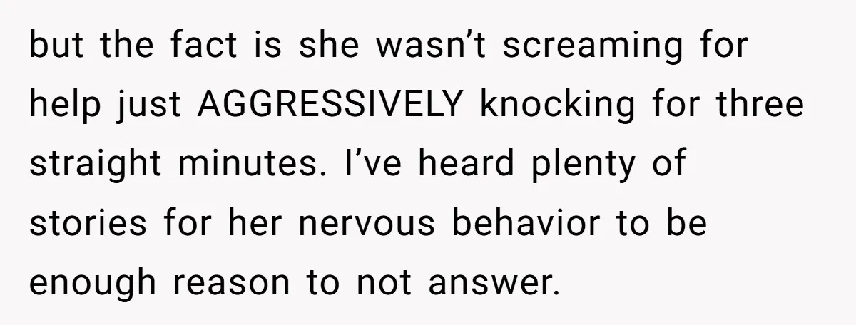 but the fact is she wasn’t screaming for help just AGGRESSIVELY knocking for three straight minutes. I’ve heard plenty of stories for her nervous behavior to be enough reason to...