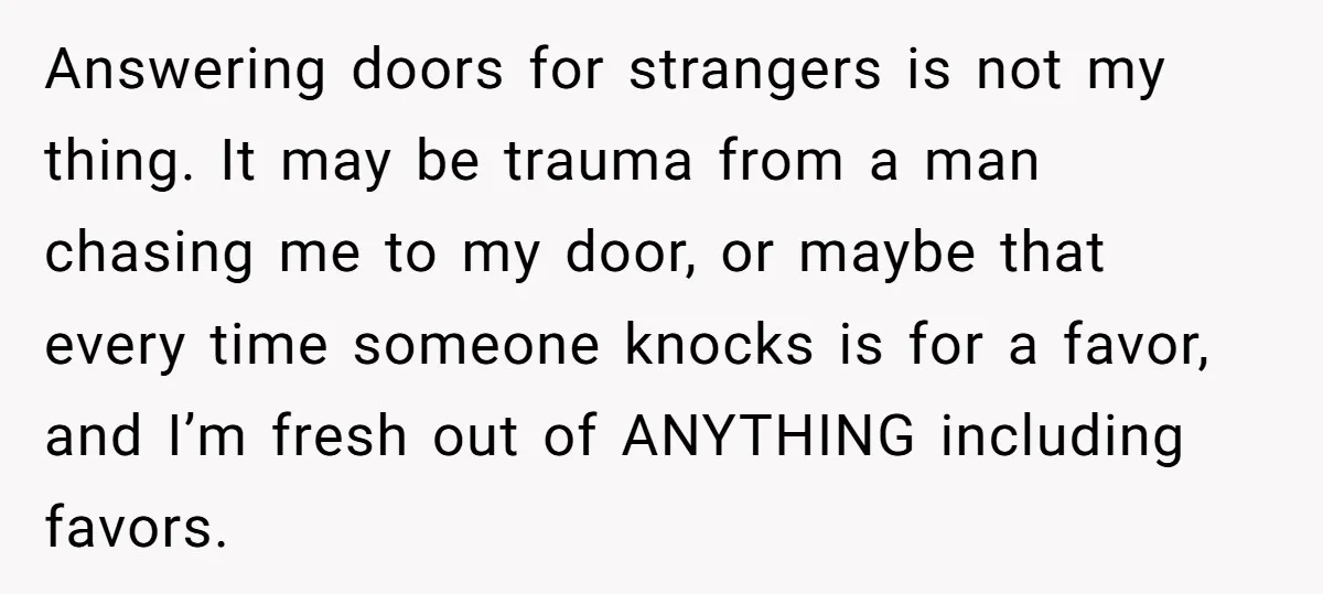 Answering doors for strangers is not my thing. It may be trauma from a man chasing me to my door, or maybe that every time someone knocks is for a...