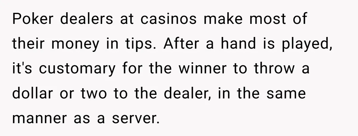 Poker dealers at casinos make most of their money in tips. After a hand is played, it's customary for the winner to throw a dollar or two to the dealer,...