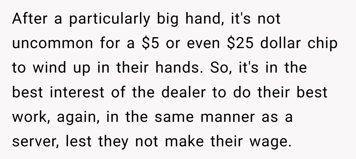 After a particularly big hand, it's not uncommon for a $5 or even $25 dollar chip to wind up in their hands. So, it's in the best interest of the...