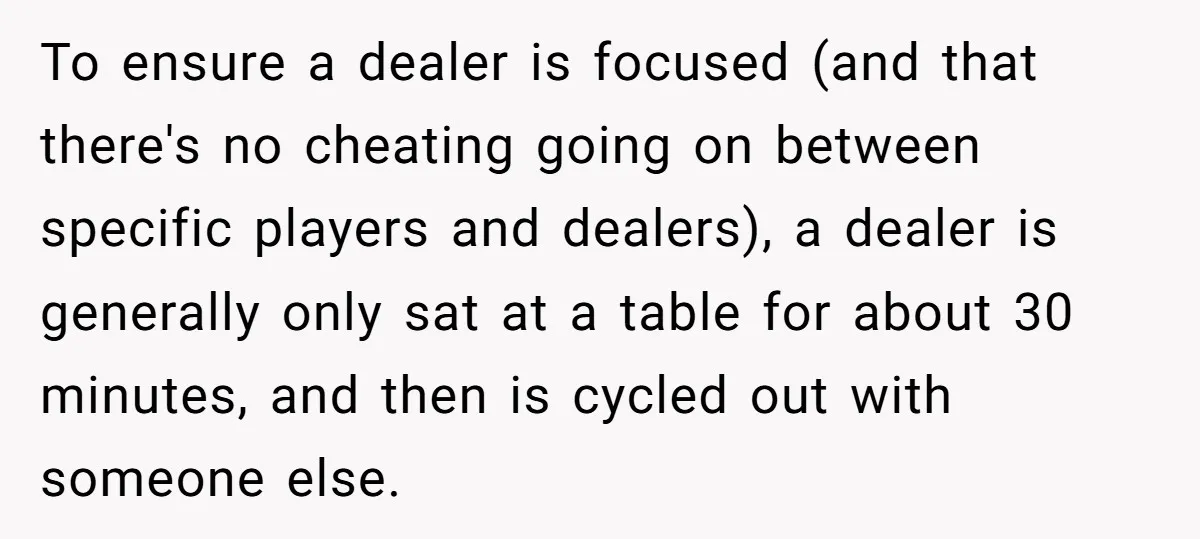 To ensure a dealer is focused (and that there's no cheating going on between specific players and dealers), a dealer is generally only sat at a table for about 30...