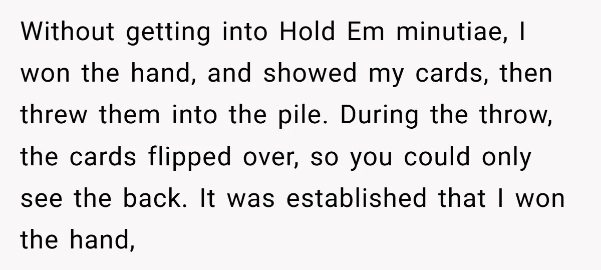 Without getting into Hold Em minutiae, I won the hand, and showed my cards, then threw them into the pile. During the throw, the cards flipped over, so you could...