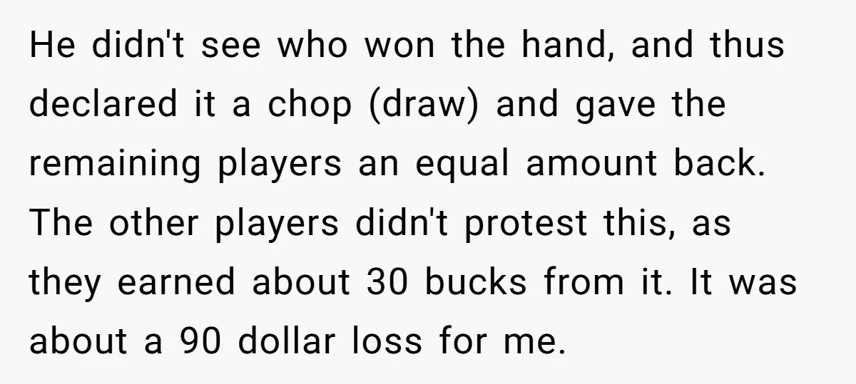 He didn't see who won the hand, and thus declared it a chop (draw) and gave the remaining players an equal amount back. The other players didn't protest this, as...