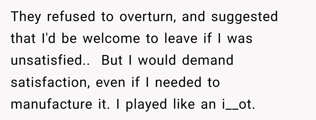 They refused to overturn, and suggested that I'd be welcome to leave if I was unsatisfied.. But I would demand satisfaction, even if I needed to manufacture it. I played...