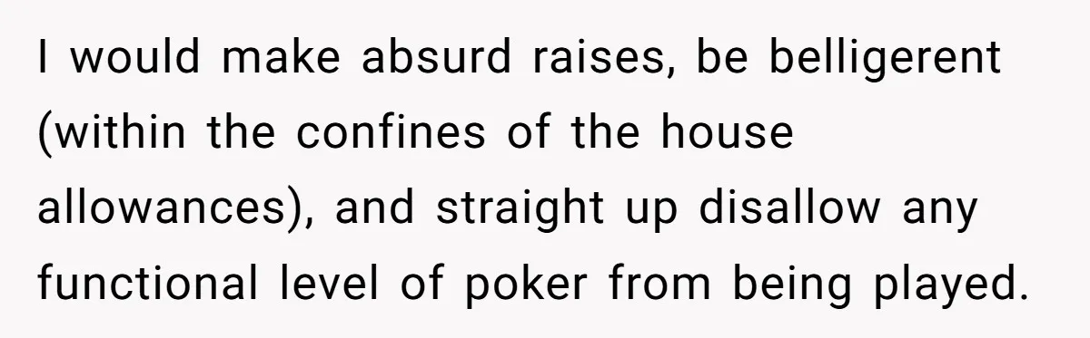 I would make absurd raises, be belligerent (within the confines of the house allowances), and straight up disallow any functional level of poker from being played.