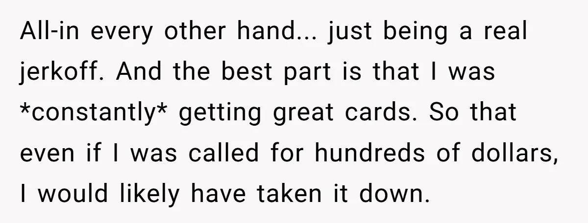 All-in every other hand... just being a real jerkoff. And the best part is that I was *constantly* getting great cards. So that even if I was called for hundreds...