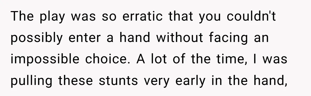 The play was so erratic that you couldn't possibly enter a hand without facing an impossible choice. A lot of the time, I was pulling these stunts very early in...