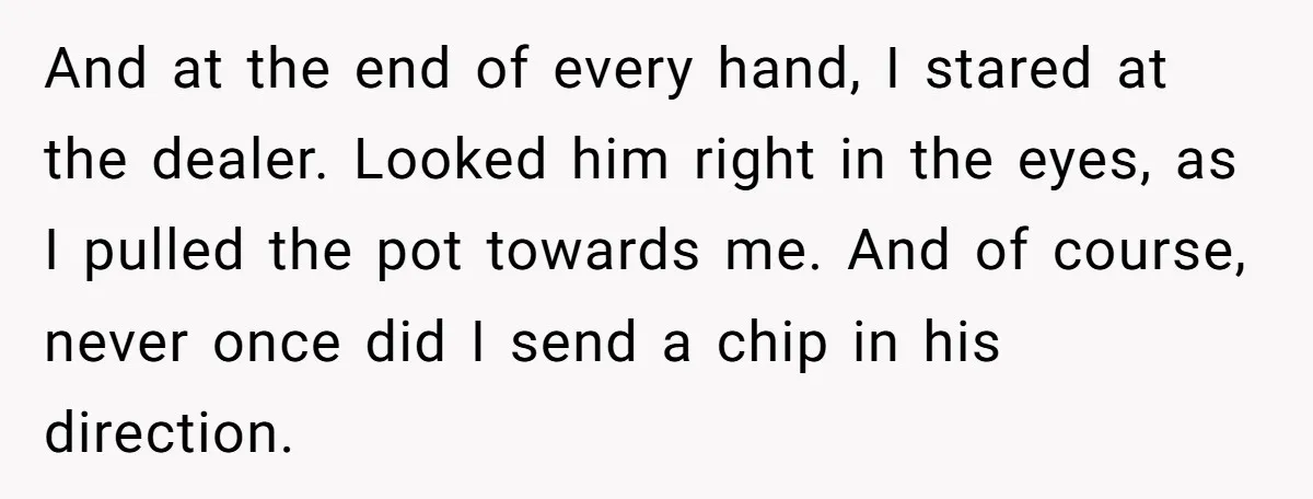 And at the end of every hand, I stared at the dealer. Looked him right in the eyes, as I pulled the pot towards me. And of course, never once...