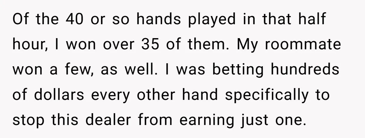 Of the 40 or so hands played in that half hour, I won over 35 of them. My roommate won a few, as well. I was betting hundreds of dollars...