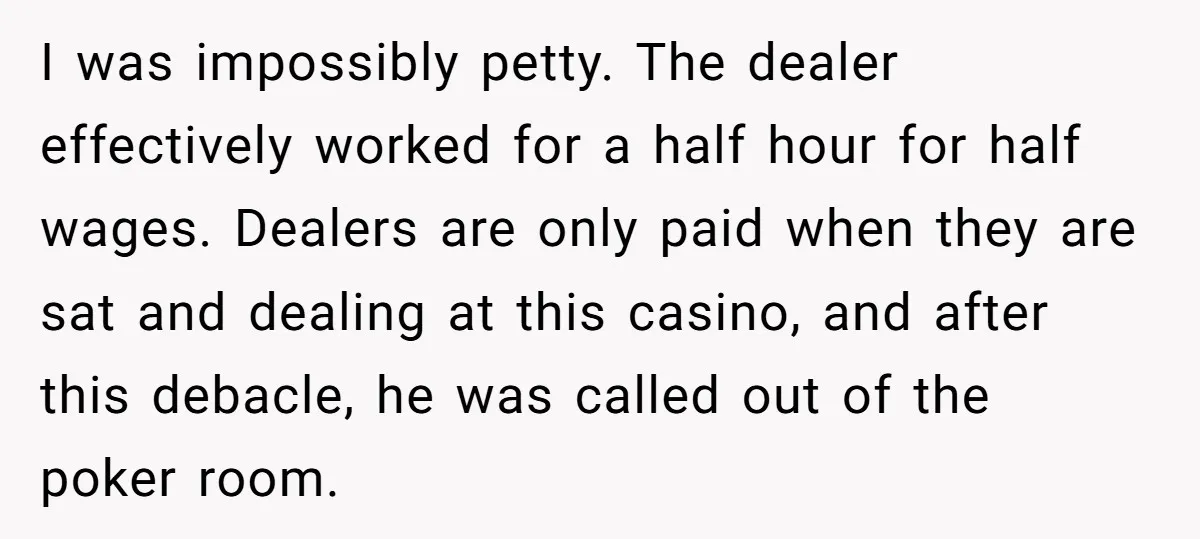 I was impossibly petty. The dealer effectively worked for a half hour for half wages. Dealers are only paid when they are sat and dealing at this casino, and after...