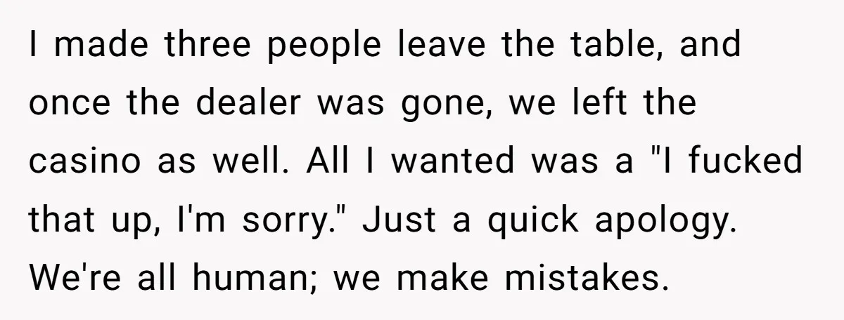I made three people leave the table, and once the dealer was gone, we left the casino as well. All I wanted was a "I fucked that up, I'm sorry."...