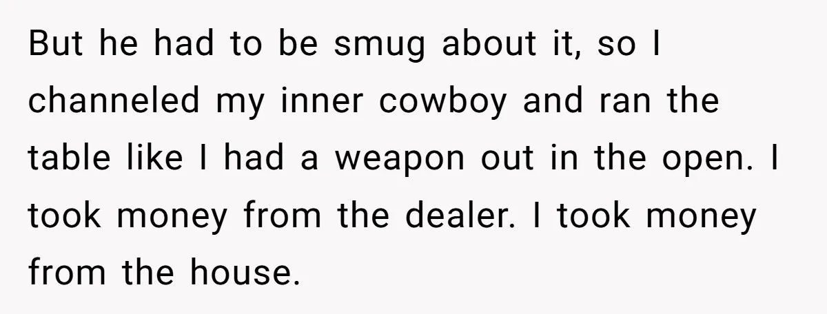 But he had to be smug about it, so I channeled my inner cowboy and ran the table like I had a weapon out in the open. I took money...
