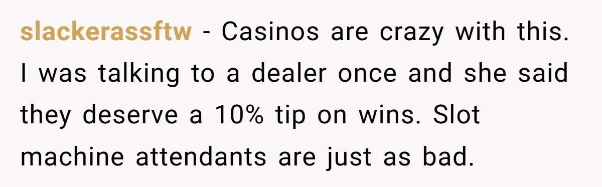 slackerassftw − Casinos are crazy with this. I was talking to a dealer once and she said they deserve a 10% tip on wins. Slot machine attendants are just as...