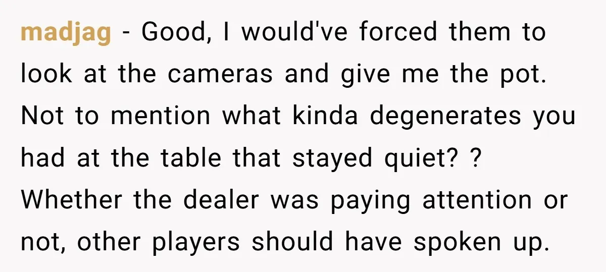 madjag − Good, I would've forced them to look at the cameras and give me the pot. Not to mention what kinda degenerates you had at the table that stayed...
