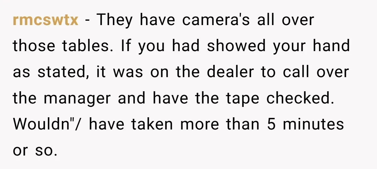 rmcswtx − They have camera's all over those tables. If you had showed your hand as stated, it was on the dealer to call over the manager and have the...