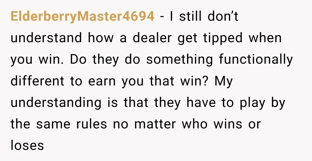 ElderberryMaster4694 − I still don’t understand how a dealer get tipped when you win. Do they do something functionally different to earn you that win? My understanding is that they...