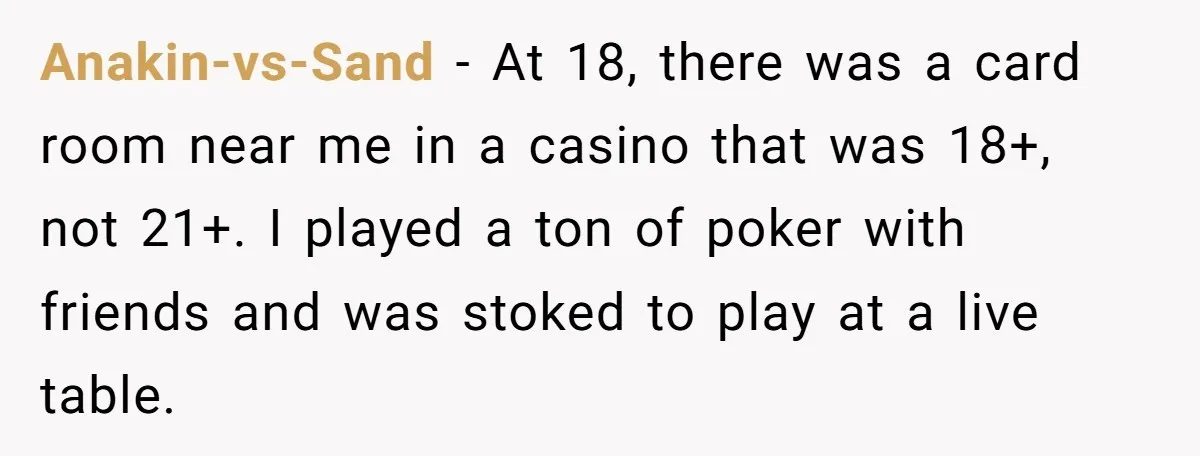 Anakin-vs-Sand − At 18, there was a card room near me in a casino that was 18+, not 21+. I played a ton of poker with friends and was stoked...