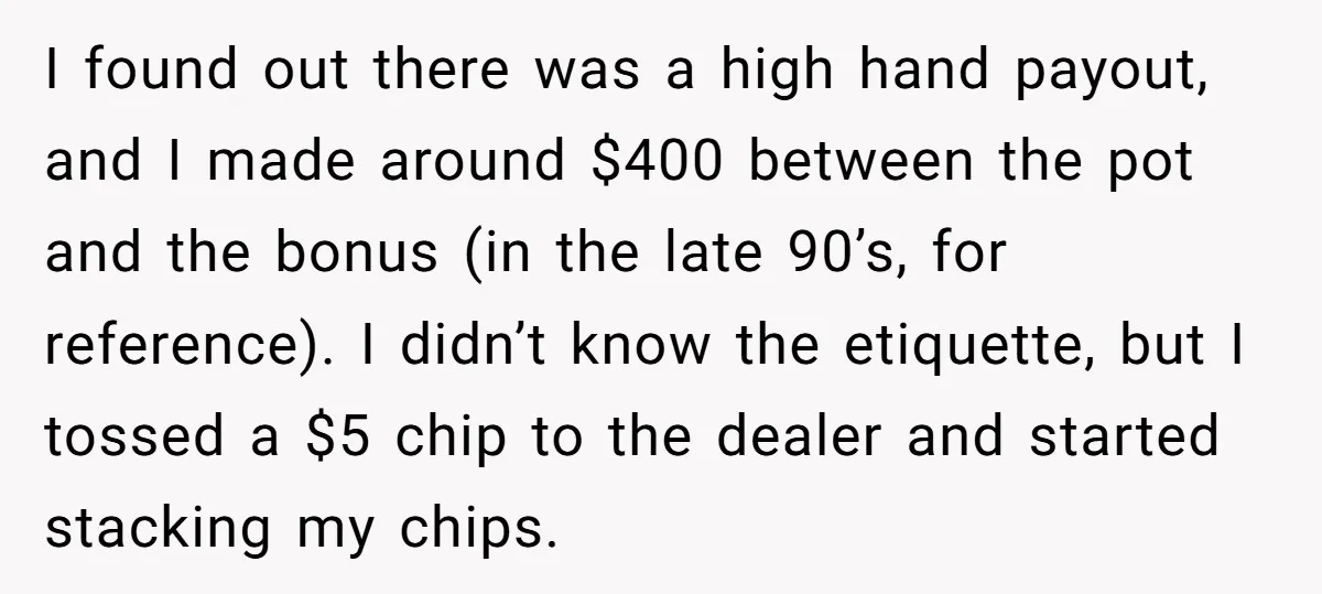 I found out there was a high hand payout, and I made around $400 between the pot and the bonus (in the late 90’s, for reference). I didn’t know the...