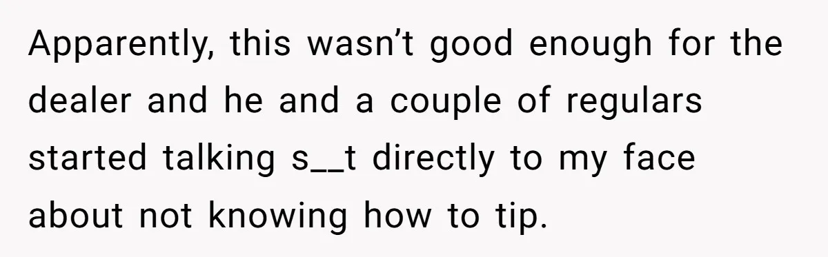 Apparently, this wasn’t good enough for the dealer and he and a couple of regulars started talking s__t directly to my face about not knowing how to tip.