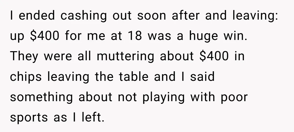 I ended cashing out soon after and leaving: up $400 for me at 18 was a huge win. They were all muttering about $400 in chips leaving the table and...