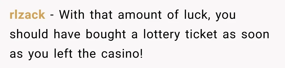 rlzack − With that amount of luck, you should have bought a lottery ticket as soon as you left the casino!
