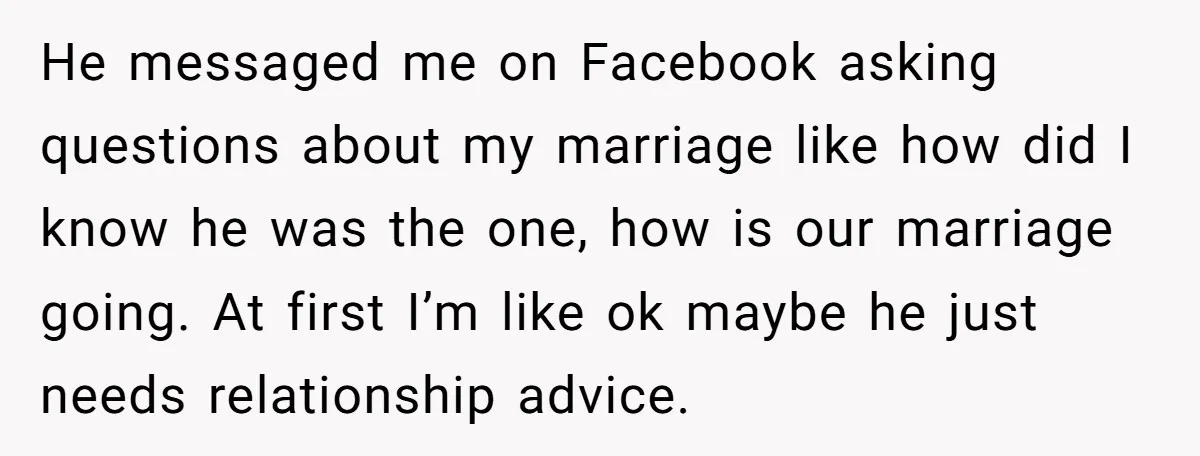 He messaged me on Facebook asking questions about my marriage like how did I know he was the one, how is our marriage going. At first I’m like ok maybe...