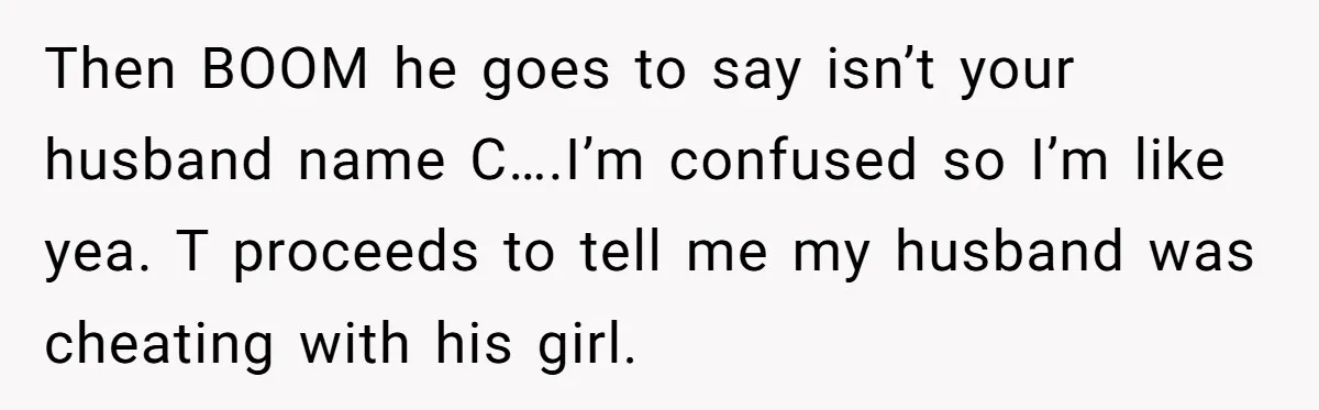 Then BOOM he goes to say isn’t your husband name C….I’m confused so I’m like yea. T proceeds to tell me my husband was cheating with his girl.