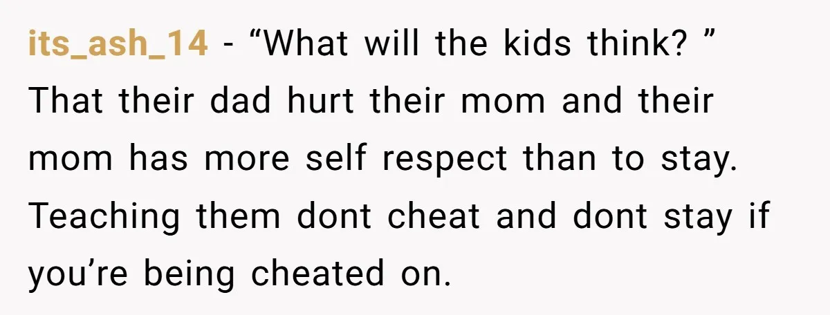 its_ash_14 − “What will the kids think? ” That their dad hurt their mom and their mom has more self respect than to stay. Teaching them dont cheat and dont...
