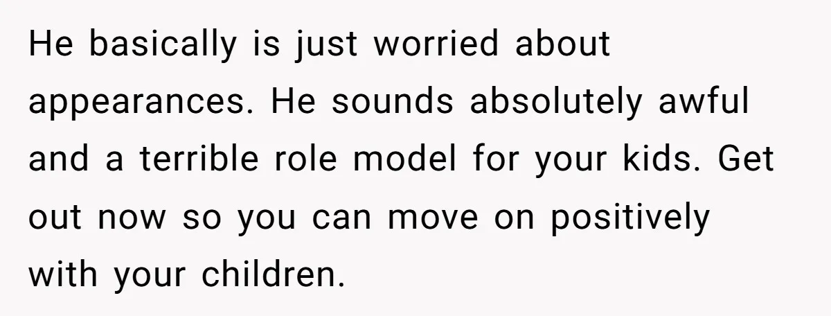 He basically is just worried about appearances. He sounds absolutely awful and a terrible role model for your kids. Get out now so you can move on positively with your...