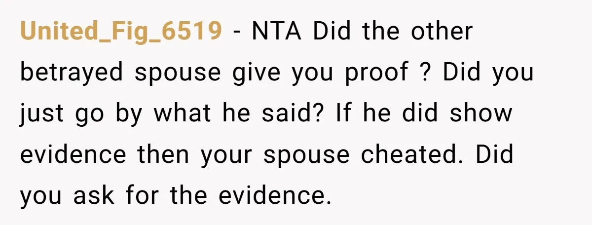 United_Fig_6519 − NTA Did the other betrayed spouse give you proof ? Did you just go by what he said? If he did show evidence then your spouse cheated. Did...